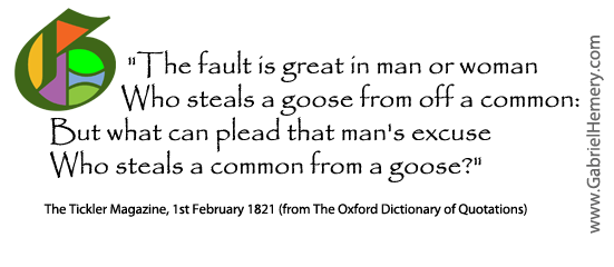 The fault is great in man or woman Who steals a goose from off a common: But what can plead that man's excuse Who steals a common from a goose?